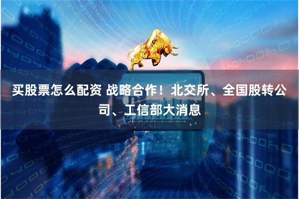 买股票怎么配资 战略合作！北交所、全国股转公司、工信部大消息