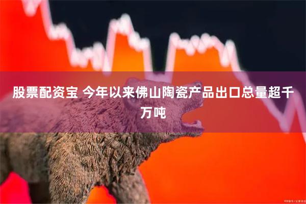 股票配资宝 今年以来佛山陶瓷产品出口总量超千万吨