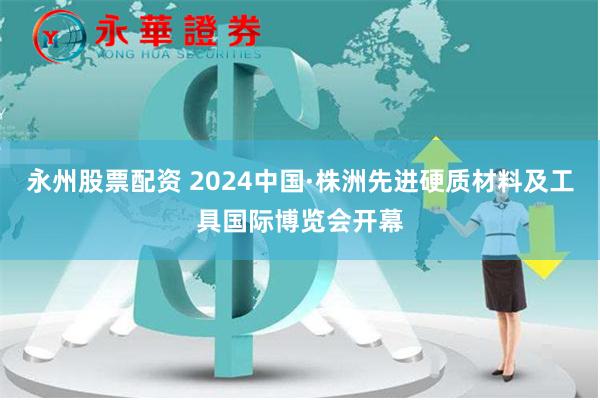 永州股票配资 2024中国·株洲先进硬质材料及工具国际博览会开幕