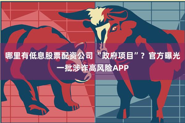 哪里有低息股票配资公司 “政府项目”？官方曝光一批涉诈高风险APP