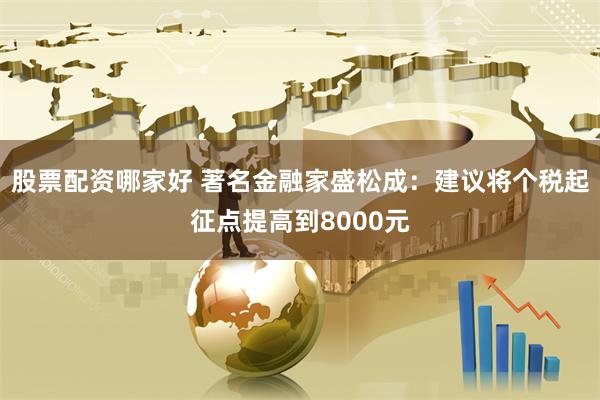 股票配资哪家好 著名金融家盛松成：建议将个税起征点提高到8000元