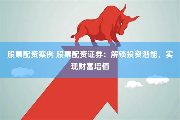 股票配资案例 股票配资证券：解锁投资潜能，实现财富增值