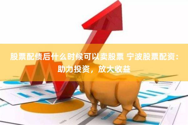 股票配债后什么时候可以卖股票 宁波股票配资：助力投资，放大收益