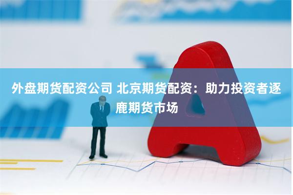 外盘期货配资公司 北京期货配资：助力投资者逐鹿期货市场