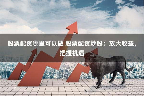 股票配资哪里可以做 股票配资炒股：放大收益，把握机遇