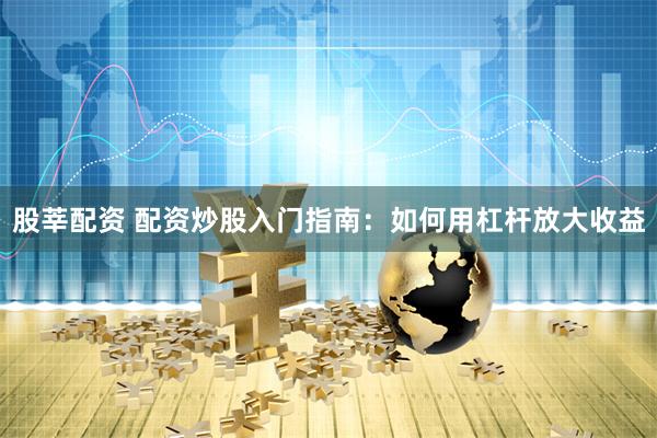 股莘配资 配资炒股入门指南：如何用杠杆放大收益