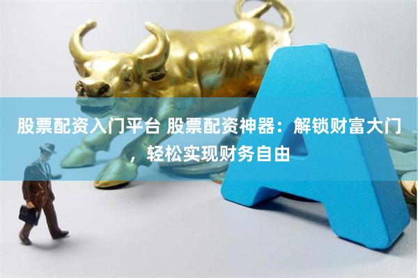 股票配资入门平台 股票配资神器：解锁财富大门，轻松实现财务自由