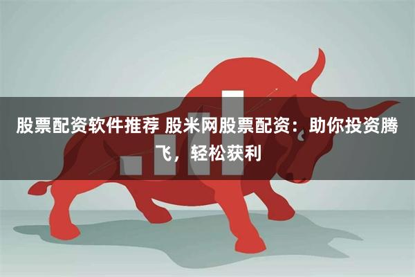股票配资软件推荐 股米网股票配资：助你投资腾飞，轻松获利