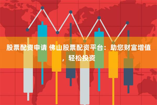 股票配资申请 佛山股票配资平台：助您财富增值，轻松投资