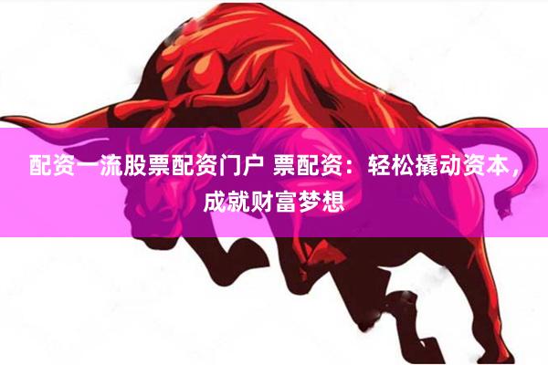 配资一流股票配资门户 票配资：轻松撬动资本，成就财富梦想