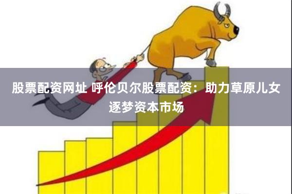 股票配资网址 呼伦贝尔股票配资：助力草原儿女逐梦资本市场
