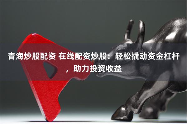 青海炒股配资 在线配资炒股:轻松撬动资金杠杆,助力投资收益