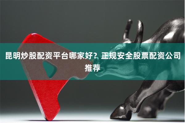 昆明炒股配资平台哪家好？正规安全股票配资公司推荐